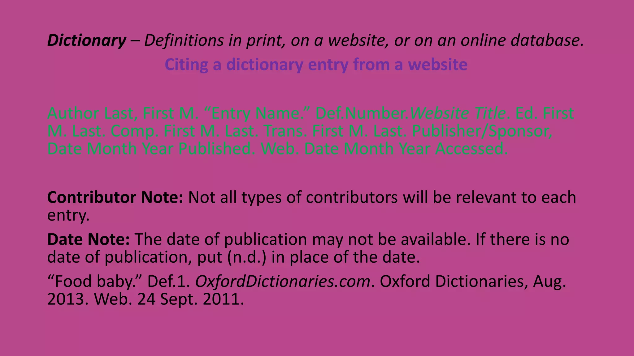 Dictionary – Definitions in print, on a website, or on an online database.
Citing a dictionary entry from a website
Author Last, First M. “Entry Name.” Def.Number.Website Title. Ed. First
M. Last. Comp. First M. Last. Trans. First M. Last. Publisher/Sponsor,
Date Month Year Published. Web. Date Month Year Accessed.
Contributor Note: Not all types of contributors will be relevant to each
entry.
Date Note: The date of publication may not be available. If there is no
date of publication, put (n.d.) in place of the date.
“Food baby.” Def.1. OxfordDictionaries.com. Oxford Dictionaries, Aug.
2013. Web. 24 Sept. 2011.
 