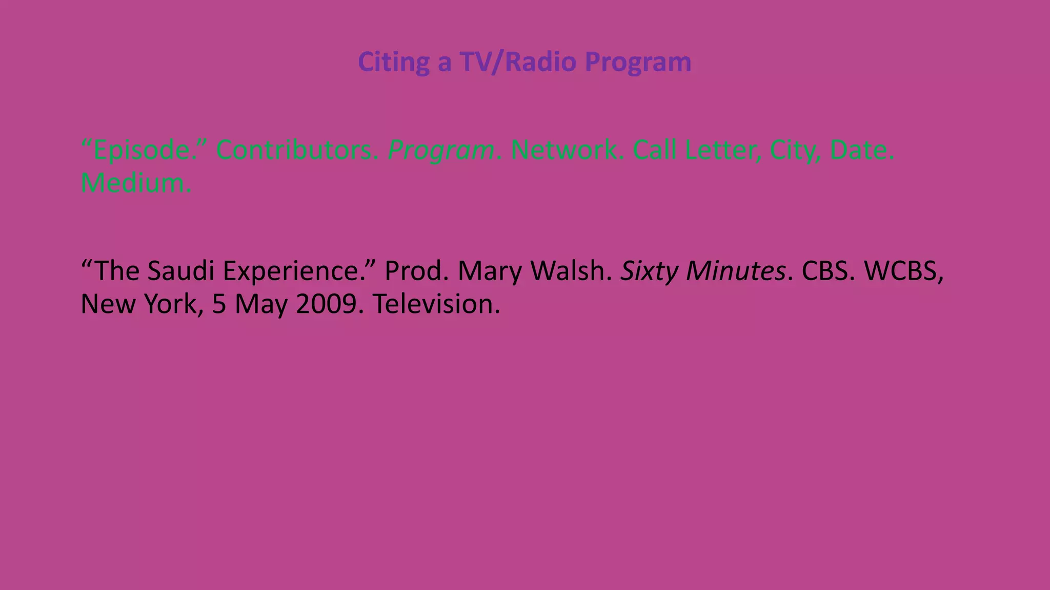 Citing a TV/Radio Program
“Episode.” Contributors. Program. Network. Call Letter, City, Date.
Medium.
“The Saudi Experience.” Prod. Mary Walsh. Sixty Minutes. CBS. WCBS,
New York, 5 May 2009. Television.
 
