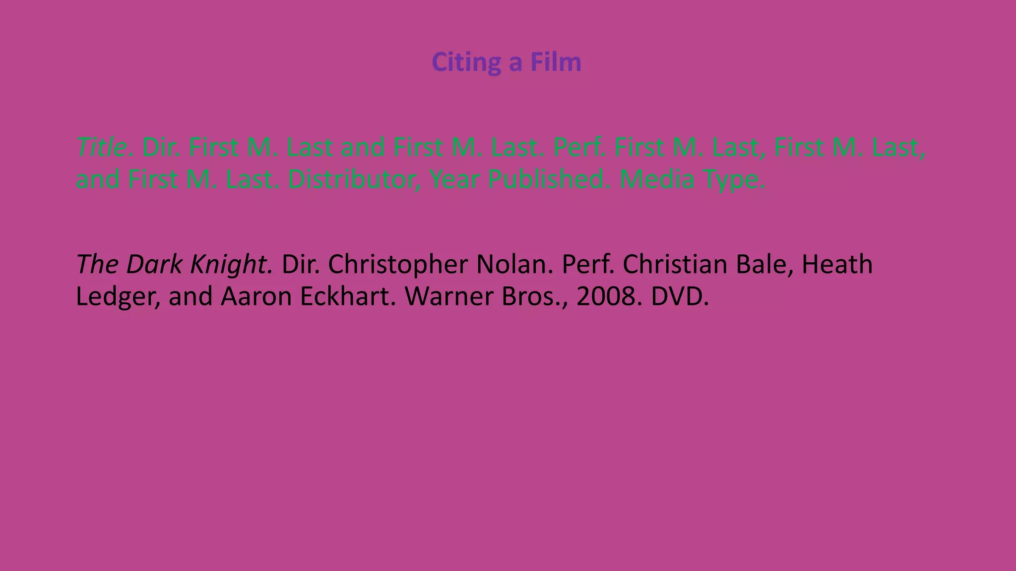 Citing a Film
Title. Dir. First M. Last and First M. Last. Perf. First M. Last, First M. Last,
and First M. Last. Distributor, Year Published. Media Type.
The Dark Knight. Dir. Christopher Nolan. Perf. Christian Bale, Heath
Ledger, and Aaron Eckhart. Warner Bros., 2008. DVD.
 