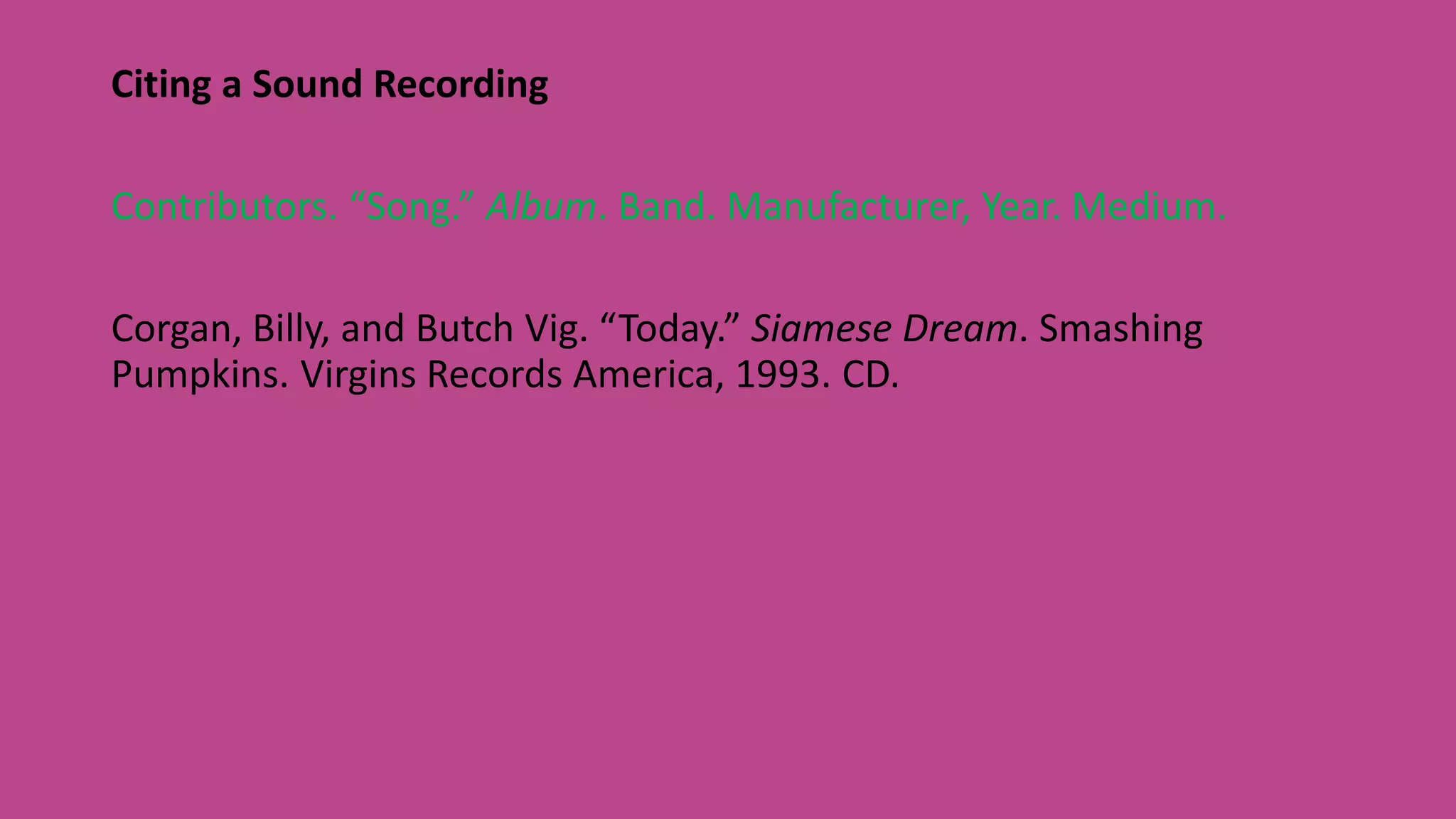 Citing a Sound Recording
Contributors. “Song.” Album. Band. Manufacturer, Year. Medium.
Corgan, Billy, and Butch Vig. “Today.” Siamese Dream. Smashing
Pumpkins. Virgins Records America, 1993. CD.
 