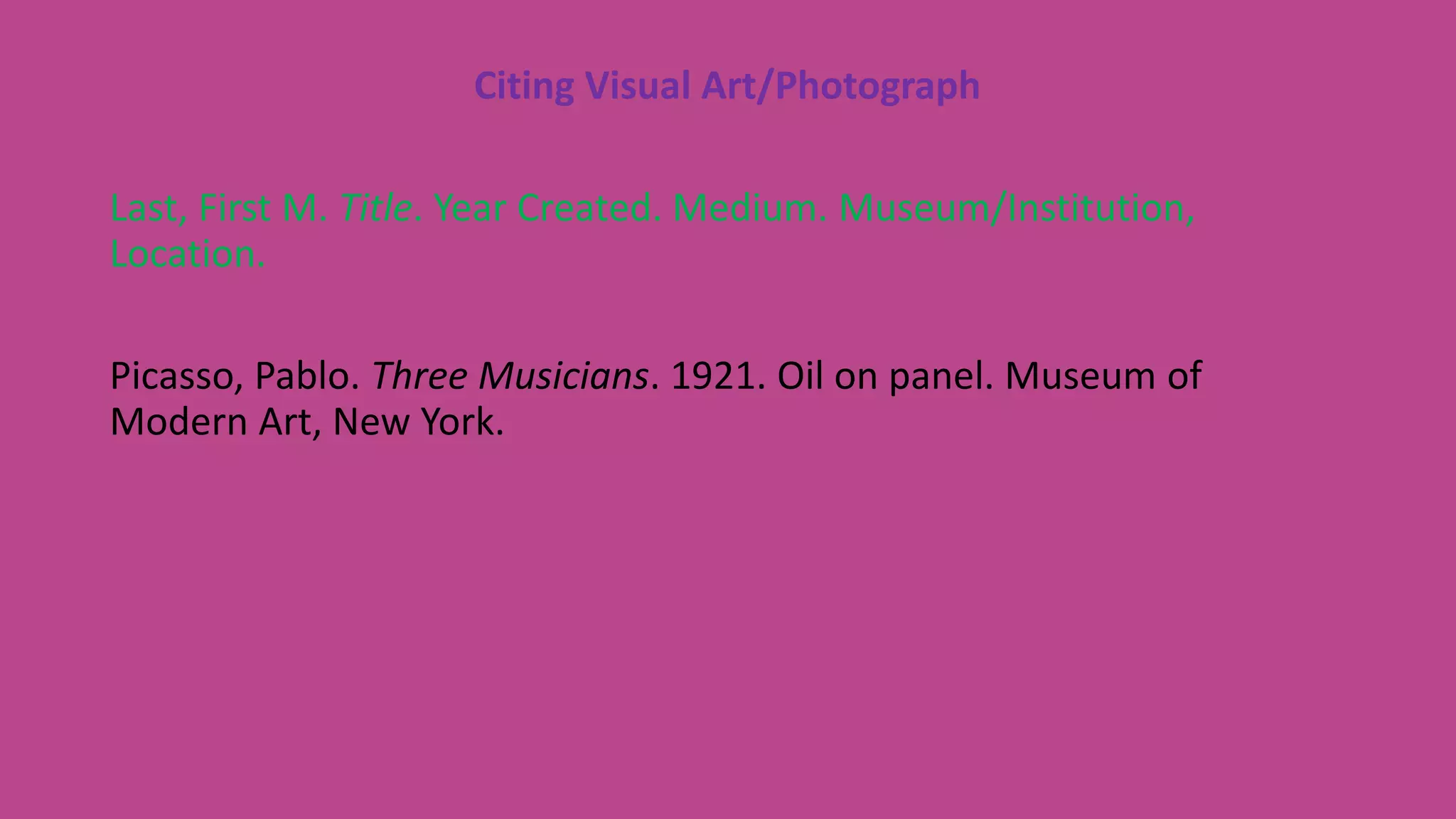 Citing Visual Art/Photograph
Last, First M. Title. Year Created. Medium. Museum/Institution,
Location.
Picasso, Pablo. Three Musicians. 1921. Oil on panel. Museum of
Modern Art, New York.
 