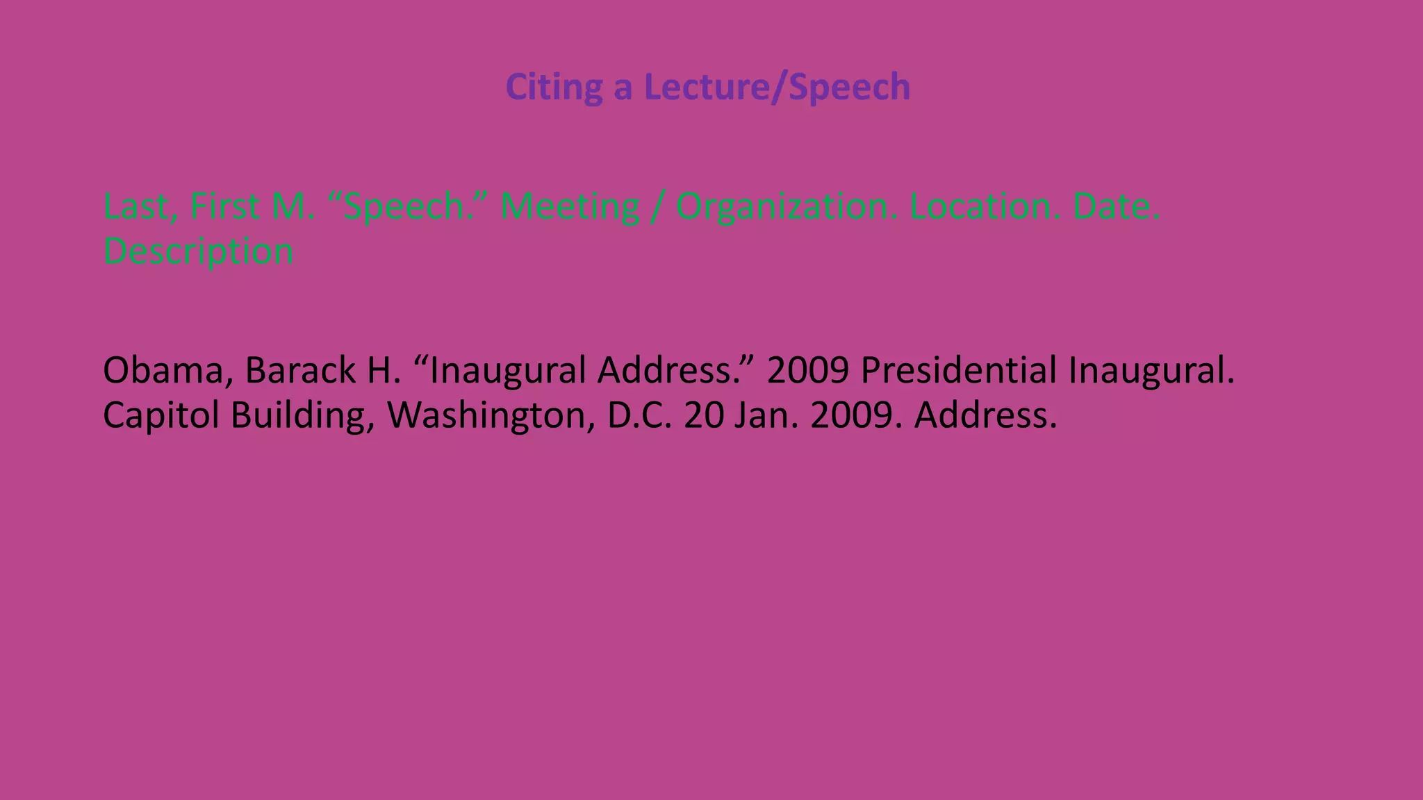 Citing a Lecture/Speech
Last, First M. “Speech.” Meeting / Organization. Location. Date.
Description
Obama, Barack H. “Inaugural Address.” 2009 Presidential Inaugural.
Capitol Building, Washington, D.C. 20 Jan. 2009. Address.
 