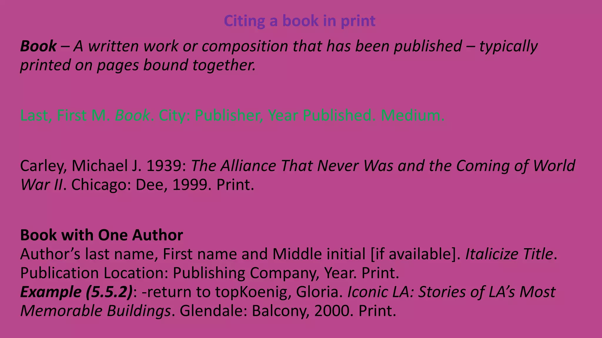 Citing a book in print
Book – A written work or composition that has been published – typically
printed on pages bound together.
Last, First M. Book. City: Publisher, Year Published. Medium.
Carley, Michael J. 1939: The Alliance That Never Was and the Coming of World
War II. Chicago: Dee, 1999. Print.
Book with One Author
Author’s last name, First name and Middle initial [if available]. Italicize Title.
Publication Location: Publishing Company, Year. Print.
Example (5.5.2): -return to topKoenig, Gloria. Iconic LA: Stories of LA’s Most
Memorable Buildings. Glendale: Balcony, 2000. Print.
 