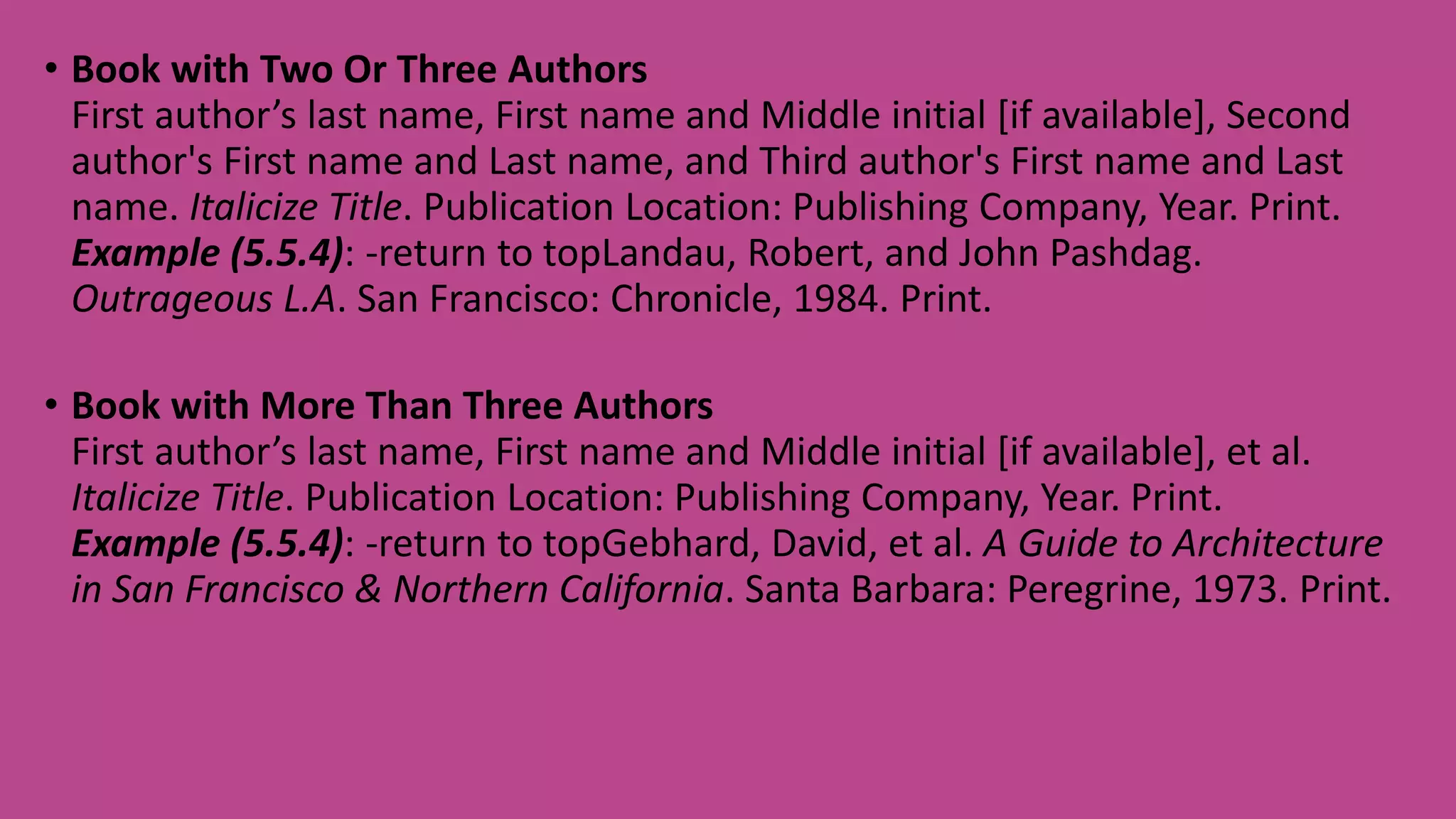 • Book with Two Or Three Authors
First author’s last name, First name and Middle initial [if available], Second
author's First name and Last name, and Third author's First name and Last
name. Italicize Title. Publication Location: Publishing Company, Year. Print.
Example (5.5.4): -return to topLandau, Robert, and John Pashdag.
Outrageous L.A. San Francisco: Chronicle, 1984. Print.
• Book with More Than Three Authors
First author’s last name, First name and Middle initial [if available], et al.
Italicize Title. Publication Location: Publishing Company, Year. Print.
Example (5.5.4): -return to topGebhard, David, et al. A Guide to Architecture
in San Francisco & Northern California. Santa Barbara: Peregrine, 1973. Print.
 