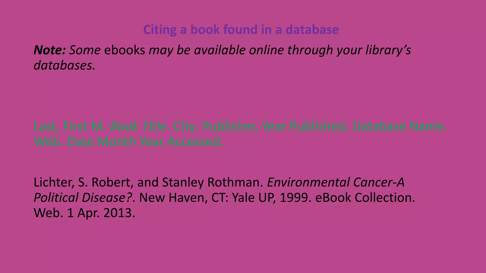 Citing a book found in a database
Note: Some ebooks may be available online through your library’s
databases.
Last, First M. Book Title. City: Publisher, Year Published. Database Name.
Web. Date Month Year Accessed.
Lichter, S. Robert, and Stanley Rothman. Environmental Cancer-A
Political Disease?. New Haven, CT: Yale UP, 1999. eBook Collection.
Web. 1 Apr. 2013.
 