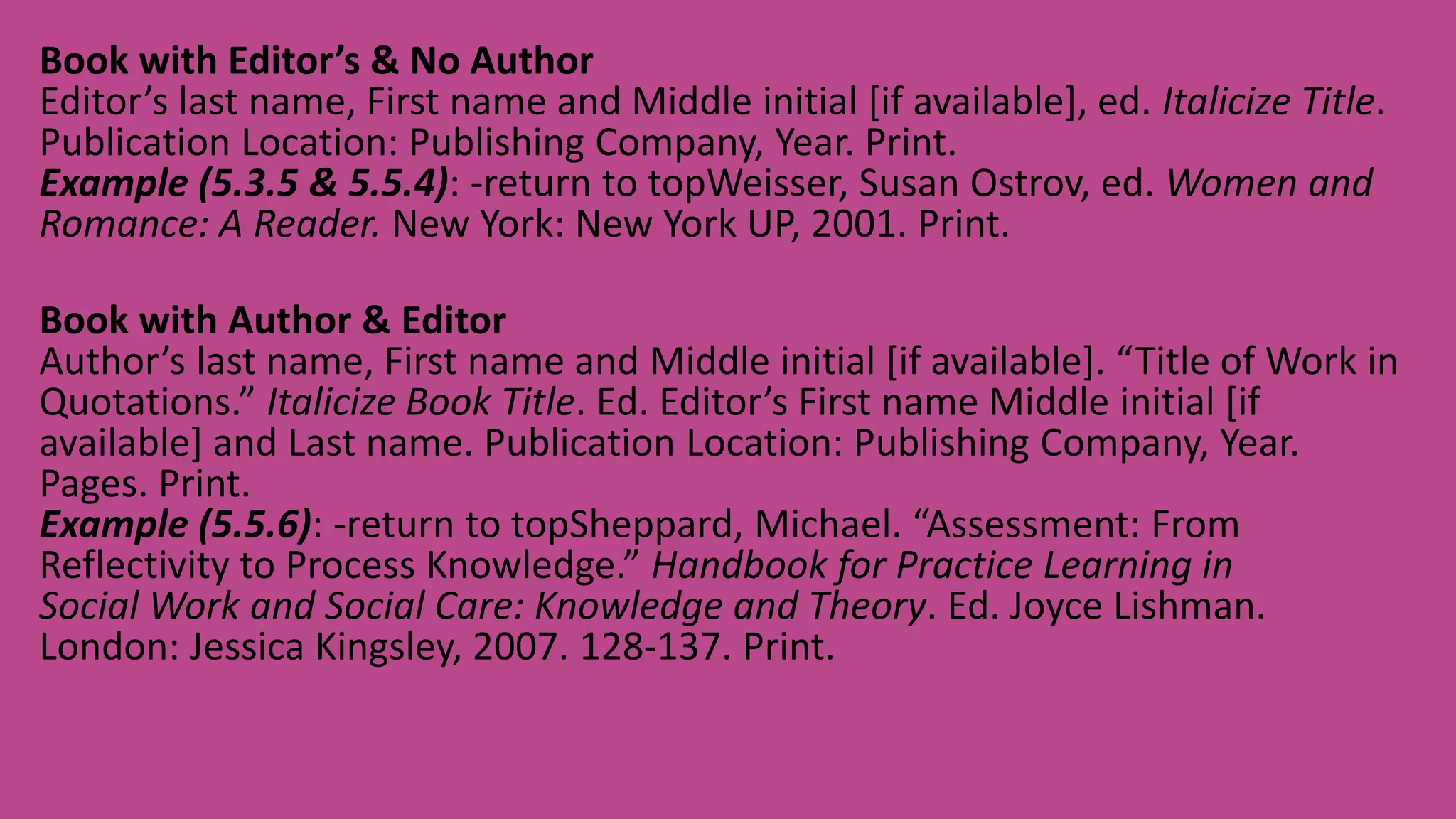 Book with Editor’s & No Author
Editor’s last name, First name and Middle initial [if available], ed. Italicize Title.
Publication Location: Publishing Company, Year. Print.
Example (5.3.5 & 5.5.4): -return to topWeisser, Susan Ostrov, ed. Women and
Romance: A Reader. New York: New York UP, 2001. Print.
Book with Author & Editor
Author’s last name, First name and Middle initial [if available]. “Title of Work in
Quotations.” Italicize Book Title. Ed. Editor’s First name Middle initial [if
available] and Last name. Publication Location: Publishing Company, Year.
Pages. Print.
Example (5.5.6): -return to topSheppard, Michael. “Assessment: From
Reflectivity to Process Knowledge.” Handbook for Practice Learning in
Social Work and Social Care: Knowledge and Theory. Ed. Joyce Lishman.
London: Jessica Kingsley, 2007. 128-137. Print.
 