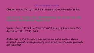 Cite a chapter in print
Chapter – A section of a book that is generally numbered or titled.
Last, First M. “Section Title.” Book/Anthology. Ed. First M. Last. City:
Publisher, Year Published. Page(s). Print.
Serviss, Garrett P. “A Trip of Terror.” A Columbus of Space. New York:
Appleton, 1911. 17-32. Print.
Note: Essays, shorts stories, and poems are put in quotes. Works
originally published independently such as plays and novels generally
are italicized.
 