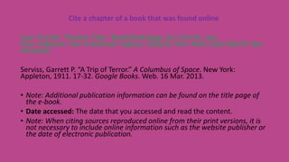 Cite a chapter of a book that was found online
Last, First M. “Section Title.” Book/Anthology. Ed. First M. Last.
City: Publisher, Year Published. Page(s). Website Title. Web. Date Month Year
Accessed.
Serviss, Garrett P. “A Trip of Terror.” A Columbus of Space. New York:
Appleton, 1911. 17-32. Google Books. Web. 16 Mar. 2013.
• Note: Additional publication information can be found on the title page of
the e-book.
• Date accessed: The date that you accessed and read the content.
• Note: When citing sources reproduced online from their print versions, it is
not necessary to include online information such as the website publisher or
the date of electronic publication.
 