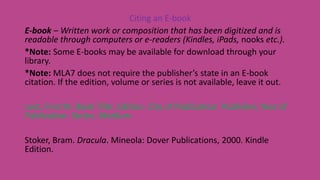 Citing an E-book
E-book – Written work or composition that has been digitized and is
readable through computers or e-readers (Kindles, iPads, nooks etc.).
*Note: Some E-books may be available for download through your
library.
*Note: MLA7 does not require the publisher’s state in an E-book
citation. If the edition, volume or series is not available, leave it out.
Last, First M. Book Title. Edition. City of Publication: Publisher, Year of
Publication. Series. Medium.
Stoker, Bram. Dracula. Mineola: Dover Publications, 2000. Kindle
Edition.
 