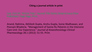 Citing a journal article in print
Last, First M. “Article Title.” Journal Title Series Volume.Issue (Year
Published): Page-Page. Print.
Anand, Raktima, Akhilesh Gupta, Anshu Gupta, Sonia Wadhawan, and
Poonam Bhadoria. “Management of Swine-flu Patients in the Intensive
Care Unit: Our Experience.” Journal of Anaesthesiology Clinical
Pharmacology 28.1 (2012): 51-55. Print.
 