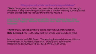 Citing a journal article not found using a database*
*Note: Some journal articles are accessible online without the use of a
database. Citing an online journal article is similar to citing a print journal
article, except that you include the date you found it.
Last, First M. “Article title.” Journal Title. Series Volume.Issue (Year
Published): Page(s). Website Publication Year. Web. Date Month Year
Accessed.
*Note: If you cannot identify a series, leave it out of the citation.
Date Accessed: This is the day that the article was found and read.
Marsh, Joanne, and Gill Evans. “Generating Research Income: Library
Involvement in Academic Research.” Library and Information
Research 36.113 (2012): 48-61. 2013. Web. 2 Apr. 2013.
 