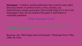 Newspaper – A daily or weekly publication that contains news; often
featuring articles on political events, crime, business, art,
entertainment, society, and sports. Only include [City] if it is not in the
Newspaper’s title. Do not include if the paper is well known or
nationally published.
Citing a newspaper in print
Last, First M. “Article Title.” Newspaper Title [City] Date Month Year
Published: Page(s). Print.
Bowman, Lee. “Bills Target Lake Erie Mussels.” Pittsburgh Press 7 Mar.
1990: A4. Print.
 