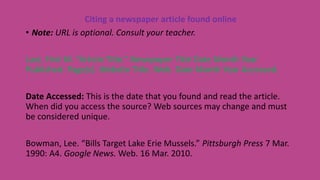 Citing a newspaper article found online
• Note: URL is optional. Consult your teacher.
Last, First M. “Article Title.” Newspaper Title Date Month Year
Published: Page(s). Website Title. Web. Date Month Year Accessed.
Date Accessed: This is the date that you found and read the article.
When did you access the source? Web sources may change and must
be considered unique.
Bowman, Lee. “Bills Target Lake Erie Mussels.” Pittsburgh Press 7 Mar.
1990: A4. Google News. Web. 16 Mar. 2010.
 