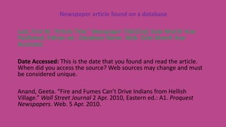 Newspaper article found on a database
Last, First M. “Article Title.” Newspaper Title[City] Date Month Year
Published, Edition ed.: Database Name. Web. Date Month Year
Accessed.
Date Accessed: This is the date that you found and read the article.
When did you access the source? Web sources may change and must
be considered unique.
Anand, Geeta. “Fire and Fumes Can’t Drive Indians from Hellish
Village.” Wall Street Journal 2 Apr. 2010, Eastern ed.: A1. Proquest
Newspapers. Web. 5 Apr. 2010.
 