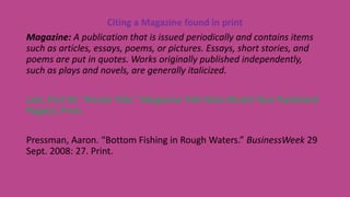 Citing a Magazine found in print
Magazine: A publication that is issued periodically and contains items
such as articles, essays, poems, or pictures. Essays, short stories, and
poems are put in quotes. Works originally published independently,
such as plays and novels, are generally italicized.
Last, First M. “Article Title.” Magazine Title Date Month Year Published:
Page(s). Print.
Pressman, Aaron. “Bottom Fishing in Rough Waters.” BusinessWeek 29
Sept. 2008: 27. Print.
 