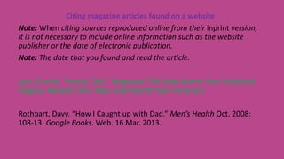 Citing magazine articles found on a website
Note: When citing sources reproduced online from their inprint version,
it is not necessary to include online information such as the website
publisher or the date of electronic publication.
Note: The date that you found and read the article.
Last, First M. “Article Title.” Magazine Title Date Month Year Published:
Page(s). Website Title. Web. Date Month Year Accessed.
Rothbart, Davy. “How I Caught up with Dad.” Men’s Health Oct. 2008:
108-13. Google Books. Web. 16 Mar. 2013.
 