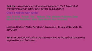 Website – A collection of informational pages on the Internet that
typically include an article title, author and publisher.
Citing a Website with author
Last, First M. “Article Title.” Website Title. Website Publisher, Date
Month Year Published. Web. Date Month Year Accessed.
Satalkar, Bhakti. “Water Aerobics.” Buzzle.com. 15 July 2010. Web. 16
July 2010.
Note: URL is optional unless the source cannot be located without it or if
required by your instructor.
 