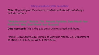 Citing a website with no author
Note: Depending on the content, credible websites do not always
include authors.
“Website Article.” Website Title. Website Publisher, Date Month Year
Published. Web. Date Month Year Accessed.
Date Accessed: This is the day the article was read and found.
“India.” Travel.State.Gov. Bureau of Consular Affairs, U.S. Department
of State, 17 Feb. 2010. Web. 4 May 2010.
 