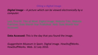 Citing a digital image
Digital Image – A picture which can be viewed electronically by a
computer.
Last, First M. Title of Work. Digital Image. Website Title. Website
Publisher, Date Month Year Published. Web. Date Month Year
Accessed.
Data Accessed: This is the day that you found the image.
Guggenheim Museum in Spain. Digital image. HowStuffWorks.
HowStuffWorks. Web. 22 July 2010.
 