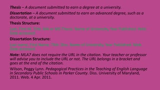 Thesis – A document submitted to earn a degree at a university.
Dissertation – A document submitted to earn an advanced degree, such as a
doctorate, at a university.
Thesis Structure:
Last, First M. Title. MA or MS Thesis. Name of University, Year Published. Web.
Date accessed.
Dissertation Structure:
Last name, First Name. Title. Diss. Name of University, Year Published. Web.
Date accessed.
Note: MLA7 does not require the URL in the citation. Your teacher or professor
will advise you to include the URL or not. The URL belongs in a bracket and
goes at the end of the citation.
Wilson, Peggy Lynn. Pedagogical Practices in the Teaching of English Language
in Secondary Public Schools in Parker County. Diss. University of Maryland,
2011. Web. 4 Apr. 2011.
 
