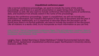 Unpublished conference paper
Like a normal conference proceedings, we want to include the name of the entire
proceedings, and if there is a specific presentation or paper being cited, include this
information as well. We also want to include conference information (name of conference,
date, and location) if not already stated in the name of the proceedings.
Because the conference proceedings / paper is unpublished, we will not include any
publication information, but instead a description of the type of document and the year it
was published. Additionally, as it is important to describe where the document can be
found since there is no formal publisher, we have to include the location of the document.
Like all citations in a works cited, try to incorporate as much information as you can find.
Last, First M. Title of Unpublished Conference Paper. Title of Conference, Location, Date of
Conference. Unpublished Conference Paper. Institution Holding the Document, Location of
Institution, Year of Access. Print.
Langley, Dawn. Global Warming or Global Meltdown? Global Environmental Summit, May
2008, Zurich, Switzerland. Unpublished conference paper. Northwestern University Library,
Evanston, 2008. Print.
 