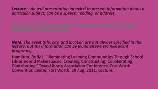 Lecture – An oral presentation intended to present information about a
particular subject; can be a speech, reading, or address.
Last, First M. “Presentation Title.” Event Name. Location, City. Date
Month Year Presented. Lecture.
Note: The event title, city, and location are not always specified in the
lecture, but the information can be found elsewhere (like event
programs).
Hamilton, Buffy J. “Illuminating Learning Communities Through School
Libraries and Makerspaces: Creating, Constructing, Collaborating,
Contributing.” Texas Library Association Conference. Fort Worth
Convention Center, Fort Worth. 29 Aug. 2011. Lecture.
 