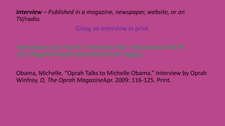 Interview – Published in a magazine, newspaper, website, or on
TV/radio.
Citing an interview in print
Interviewee Last, First M. “Interview Title.” Interview by First M.
Last. Magazine Name Date Month Year: Page(s).
Obama, Michelle. “Oprah Talks to Michelle Obama.” Interview by Oprah
Winfrey. O, The Oprah MagazineApr. 2009: 116-125. Print.
 