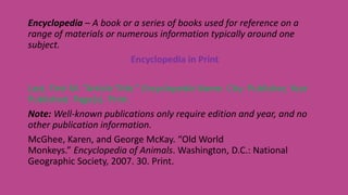 Encyclopedia – A book or a series of books used for reference on a
range of materials or numerous information typically around one
subject.
Encyclopedia in Print
Last, First M. “Article Title.” Encyclopedia Name. City: Publisher, Year
Published. Page(s). Print.
Note: Well-known publications only require edition and year, and no
other publication information.
McGhee, Karen, and George McKay. “Old World
Monkeys.” Encyclopedia of Animals. Washington, D.C.: National
Geographic Society, 2007. 30. Print.
 