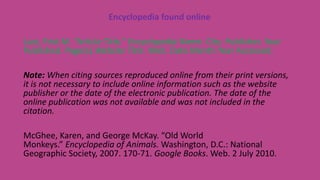 Encyclopedia found online
Last, First M. “Article Title.” Encyclopedia Name. City: Publisher, Year
Published. Page(s).Website Title. Web. Date Month Year Accessed.
Note: When citing sources reproduced online from their print versions,
it is not necessary to include online information such as the website
publisher or the date of the electronic publication. The date of the
online publication was not available and was not included in the
citation.
McGhee, Karen, and George McKay. “Old World
Monkeys.” Encyclopedia of Animals. Washington, D.C.: National
Geographic Society, 2007. 170-71. Google Books. Web. 2 July 2010.
 