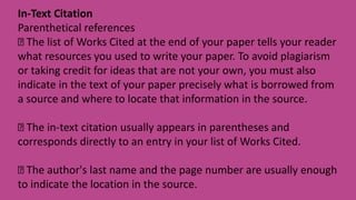 In-Text Citation
Parenthetical references
The list of Works Cited at the end of your paper tells your reader
what resources you used to write your paper. To avoid plagiarism
or taking credit for ideas that are not your own, you must also
indicate in the text of your paper precisely what is borrowed from
a source and where to locate that information in the source.
The in-text citation usually appears in parentheses and
corresponds directly to an entry in your list of Works Cited.
The author's last name and the page number are usually enough
to indicate the location in the source.
 
