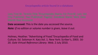 Encyclopedia article found in a database
Last, First M. “Article Title.”Encyclopedia Name. Ed. First M. Last. Vol.
City: Publisher, Year Published. Page(s). Database Name. Web. Date
Month Year Accessed.
Date accessed: This is the date you accessed the source.
Note: If no edition or volume number is given, leave it out.
Holmes, Heather. “Advertising of Food.”Encyclopedia of Food and
Culture. Ed. Soloman H. Katz.Vol. 1. New York: Scriber’s, 2003. 16-
20. Gale Virtual Reference Library. Web. 2 July 2010.
 