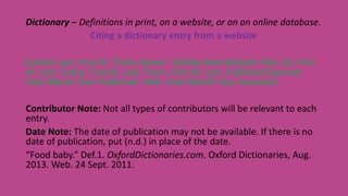 Dictionary – Definitions in print, on a website, or on an online database.
Citing a dictionary entry from a website
Author Last, First M. “Entry Name.” Def.Number.Website Title. Ed. First
M. Last. Comp. First M. Last. Trans. First M. Last. Publisher/Sponsor,
Date Month Year Published. Web. Date Month Year Accessed.
Contributor Note: Not all types of contributors will be relevant to each
entry.
Date Note: The date of publication may not be available. If there is no
date of publication, put (n.d.) in place of the date.
“Food baby.” Def.1. OxfordDictionaries.com. Oxford Dictionaries, Aug.
2013. Web. 24 Sept. 2011.
 