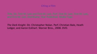 Citing a Film
Title. Dir. First M. Last and First M. Last. Perf. First M. Last, First M. Last,
and First M. Last. Distributor, Year Published. Media Type.
The Dark Knight. Dir. Christopher Nolan. Perf. Christian Bale, Heath
Ledger, and Aaron Eckhart. Warner Bros., 2008. DVD.
 