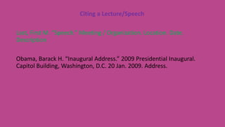 Citing a Lecture/Speech
Last, First M. “Speech.” Meeting / Organization. Location. Date.
Description
Obama, Barack H. “Inaugural Address.” 2009 Presidential Inaugural.
Capitol Building, Washington, D.C. 20 Jan. 2009. Address.
 