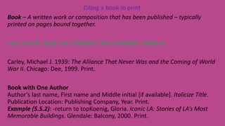 Citing a book in print
Book – A written work or composition that has been published – typically
printed on pages bound together.
Last, First M. Book. City: Publisher, Year Published. Medium.
Carley, Michael J. 1939: The Alliance That Never Was and the Coming of World
War II. Chicago: Dee, 1999. Print.
Book with One Author
Author’s last name, First name and Middle initial [if available]. Italicize Title.
Publication Location: Publishing Company, Year. Print.
Example (5.5.2): -return to topKoenig, Gloria. Iconic LA: Stories of LA’s Most
Memorable Buildings. Glendale: Balcony, 2000. Print.
 