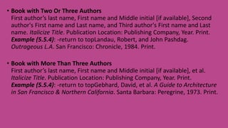 • Book with Two Or Three Authors
First author’s last name, First name and Middle initial [if available], Second
author's First name and Last name, and Third author's First name and Last
name. Italicize Title. Publication Location: Publishing Company, Year. Print.
Example (5.5.4): -return to topLandau, Robert, and John Pashdag.
Outrageous L.A. San Francisco: Chronicle, 1984. Print.
• Book with More Than Three Authors
First author’s last name, First name and Middle initial [if available], et al.
Italicize Title. Publication Location: Publishing Company, Year. Print.
Example (5.5.4): -return to topGebhard, David, et al. A Guide to Architecture
in San Francisco & Northern California. Santa Barbara: Peregrine, 1973. Print.
 