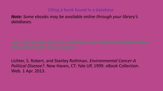 Citing a book found in a database
Note: Some ebooks may be available online through your library’s
databases.
Last, First M. Book Title. City: Publisher, Year Published. Database Name.
Web. Date Month Year Accessed.
Lichter, S. Robert, and Stanley Rothman. Environmental Cancer-A
Political Disease?. New Haven, CT: Yale UP, 1999. eBook Collection.
Web. 1 Apr. 2013.
 