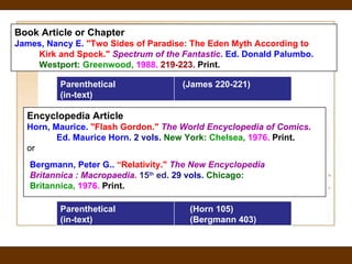 Encyclopedia Article     Horn, Maurice.  "Flash Gordon."  The World Encyclopedia of Comics .         Ed. Maurice Horn.  2 vols.   New York:  Chelsea,   1976.   Print.   or Bergmann, Peter G..  “Relativity."  The New Encyclopedia  Britannica : Macropaedia.   15 th  ed.  29 vols.   Chicago:  Britannica,   1976.   Print.   Book Article or Chapter James, Nancy E.  "Two Sides of Paradise: The Eden Myth According to         Kirk and Spock."  Spectrum of the Fantastic .  Ed. Donald Palumbo.         Westport:  Greenwood,  1988.  219-223.  Print.   Parenthetical (in-text) (Horn 105) (Bergmann 403) Parenthetical (in-text) (James 220-221) 