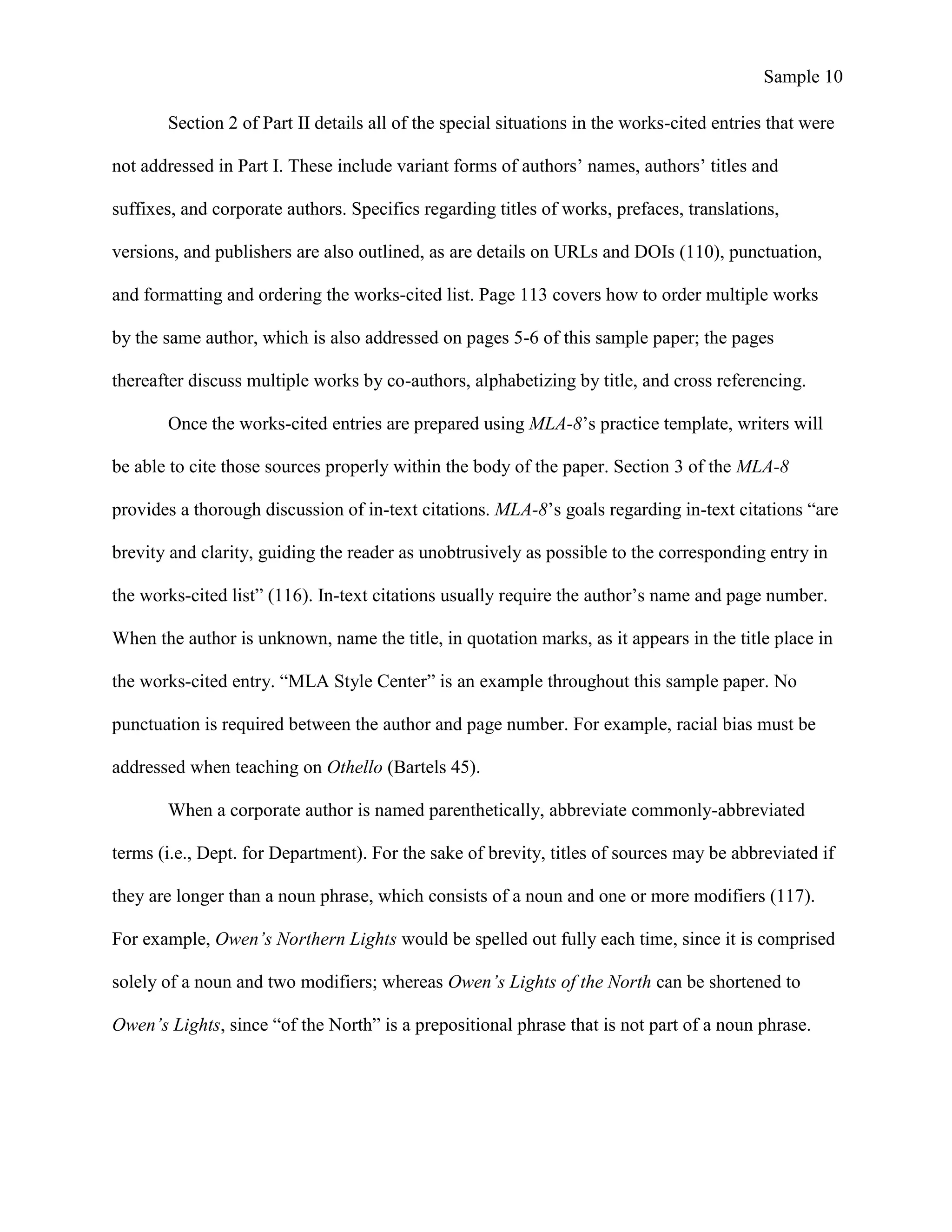Sample 10
Section 2 of Part II details all of the special situations in the works-cited entries that were
not addressed in Part I. These include variant forms of authors’ names, authors’ titles and
suffixes, and corporate authors. Specifics regarding titles of works, prefaces, translations,
versions, and publishers are also outlined, as are details on URLs and DOIs (110), punctuation,
and formatting and ordering the works-cited list. Page 113 covers how to order multiple works
by the same author, which is also addressed on pages 5-6 of this sample paper; the pages
thereafter discuss multiple works by co-authors, alphabetizing by title, and cross referencing.
Once the works-cited entries are prepared using MLA-8’s practice template, writers will
be able to cite those sources properly within the body of the paper. Section 3 of the MLA-8
provides a thorough discussion of in-text citations. MLA-8’s goals regarding in-text citations “are
brevity and clarity, guiding the reader as unobtrusively as possible to the corresponding entry in
the works-cited list” (116). In-text citations usually require the author’s name and page number.
When the author is unknown, name the title, in quotation marks, as it appears in the title place in
the works-cited entry. “MLA Style Center” is an example throughout this sample paper. No
punctuation is required between the author and page number. For example, racial bias must be
addressed when teaching on Othello (Bartels 45).
When a corporate author is named parenthetically, abbreviate commonly-abbreviated
terms (i.e., Dept. for Department). For the sake of brevity, titles of sources may be abbreviated if
they are longer than a noun phrase, which consists of a noun and one or more modifiers (117).
For example, Owen’s Northern Lights would be spelled out fully each time, since it is comprised
solely of a noun and two modifiers; whereas Owen’s Lights of the North can be shortened to
Owen’s Lights, since “of the North” is a prepositional phrase that is not part of a noun phrase.
 