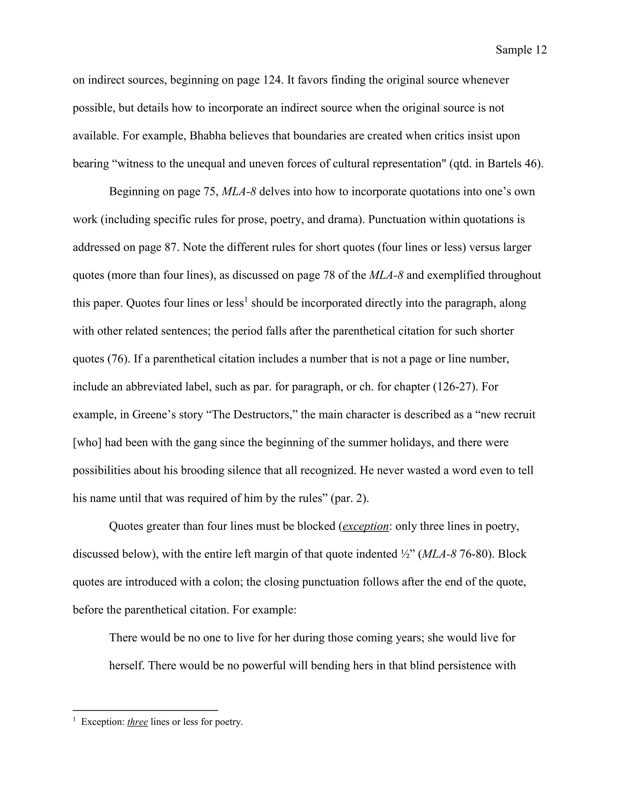 Sample 12
on indirect sources, beginning on page 124. It favors finding the original source whenever
possible, but details how to incorporate an indirect source when the original source is not
available. For example, Bhabha believes that boundaries are created when critics insist upon
bearing “witness to the unequal and uneven forces of cultural representation" (qtd. in Bartels 46).
Beginning on page 75, MLA-8 delves into how to incorporate quotations into one’s own
work (including specific rules for prose, poetry, and drama). Punctuation within quotations is
addressed on page 87. Note the different rules for short quotes (four lines or less) versus larger
quotes (more than four lines), as discussed on page 78 of the MLA-8 and exemplified throughout
this paper. Quotes four lines or less1
should be incorporated directly into the paragraph, along
with other related sentences; the period falls after the parenthetical citation for such shorter
quotes (76). If a parenthetical citation includes a number that is not a page or line number,
include an abbreviated label, such as par. for paragraph, or ch. for chapter (126-27). For
example, in Greene’s story “The Destructors,” the main character is described as a “new recruit
[who] had been with the gang since the beginning of the summer holidays, and there were
possibilities about his brooding silence that all recognized. He never wasted a word even to tell
his name until that was required of him by the rules” (par. 2).
Quotes greater than four lines must be blocked (exception: only three lines in poetry,
discussed below), with the entire left margin of that quote indented ½” (MLA-8 76-80). Block
quotes are introduced with a colon; the closing punctuation follows after the end of the quote,
before the parenthetical citation. For example:
There would be no one to live for her during those coming years; she would live for
herself. There would be no powerful will bending hers in that blind persistence with
1
Exception: three lines or less for poetry.
 
