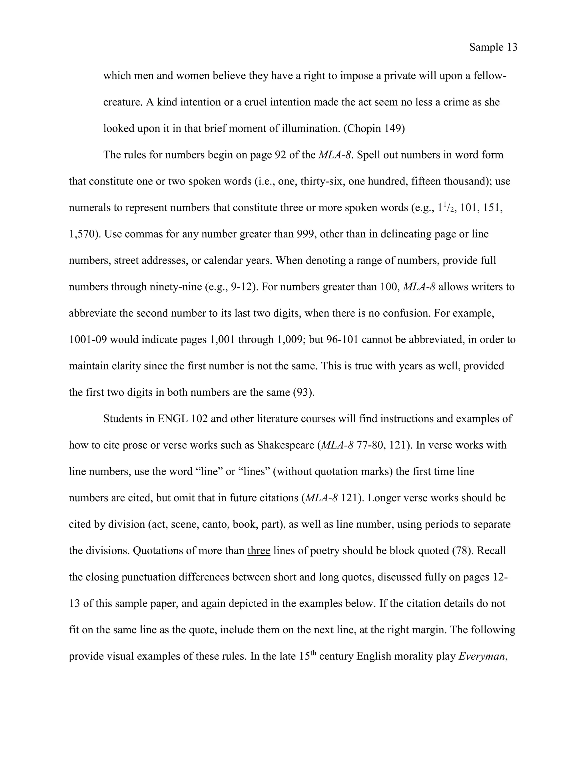 Sample 13
which men and women believe they have a right to impose a private will upon a fellow-
creature. A kind intention or a cruel intention made the act seem no less a crime as she
looked upon it in that brief moment of illumination. (Chopin 149)
The rules for numbers begin on page 92 of the MLA-8. Spell out numbers in word form
that constitute one or two spoken words (i.e., one, thirty-six, one hundred, fifteen thousand); use
numerals to represent numbers that constitute three or more spoken words (e.g., 11
/2, 101, 151,
1,570). Use commas for any number greater than 999, other than in delineating page or line
numbers, street addresses, or calendar years. When denoting a range of numbers, provide full
numbers through ninety-nine (e.g., 9-12). For numbers greater than 100, MLA-8 allows writers to
abbreviate the second number to its last two digits, when there is no confusion. For example,
1001-09 would indicate pages 1,001 through 1,009; but 96-101 cannot be abbreviated, in order to
maintain clarity since the first number is not the same. This is true with years as well, provided
the first two digits in both numbers are the same (93).
Students in ENGL 102 and other literature courses will find instructions and examples of
how to cite prose or verse works such as Shakespeare (MLA-8 77-80, 121). In verse works with
line numbers, use the word “line” or “lines” (without quotation marks) the first time line
numbers are cited, but omit that in future citations (MLA-8 121). Longer verse works should be
cited by division (act, scene, canto, book, part), as well as line number, using periods to separate
the divisions. Quotations of more than three lines of poetry should be block quoted (78). Recall
the closing punctuation differences between short and long quotes, discussed fully on pages 12-
13 of this sample paper, and again depicted in the examples below. If the citation details do not
fit on the same line as the quote, include them on the next line, at the right margin. The following
provide visual examples of these rules. In the late 15th
century English morality play Everyman,
 