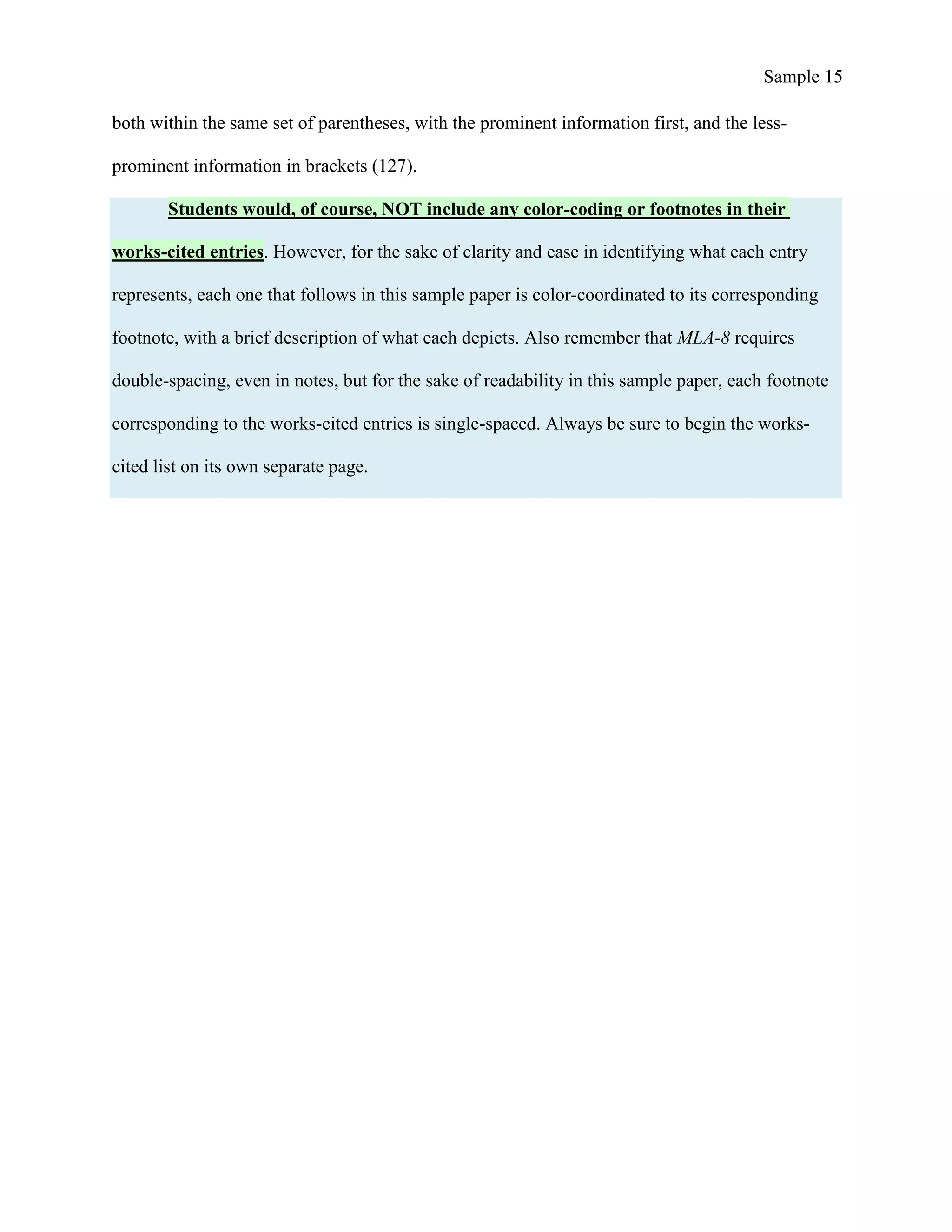Sample 15
both within the same set of parentheses, with the prominent information first, and the less-
prominent information in brackets (127).
Students would, of course, NOT include any color-coding or footnotes in their
works-cited entries. However, for the sake of clarity and ease in identifying what each entry
represents, each one that follows in this sample paper is color-coordinated to its corresponding
footnote, with a brief description of what each depicts. Also remember that MLA-8 requires
double-spacing, even in notes, but for the sake of readability in this sample paper, each footnote
corresponding to the works-cited entries is single-spaced. Always be sure to begin the works-
cited list on its own separate page.
 