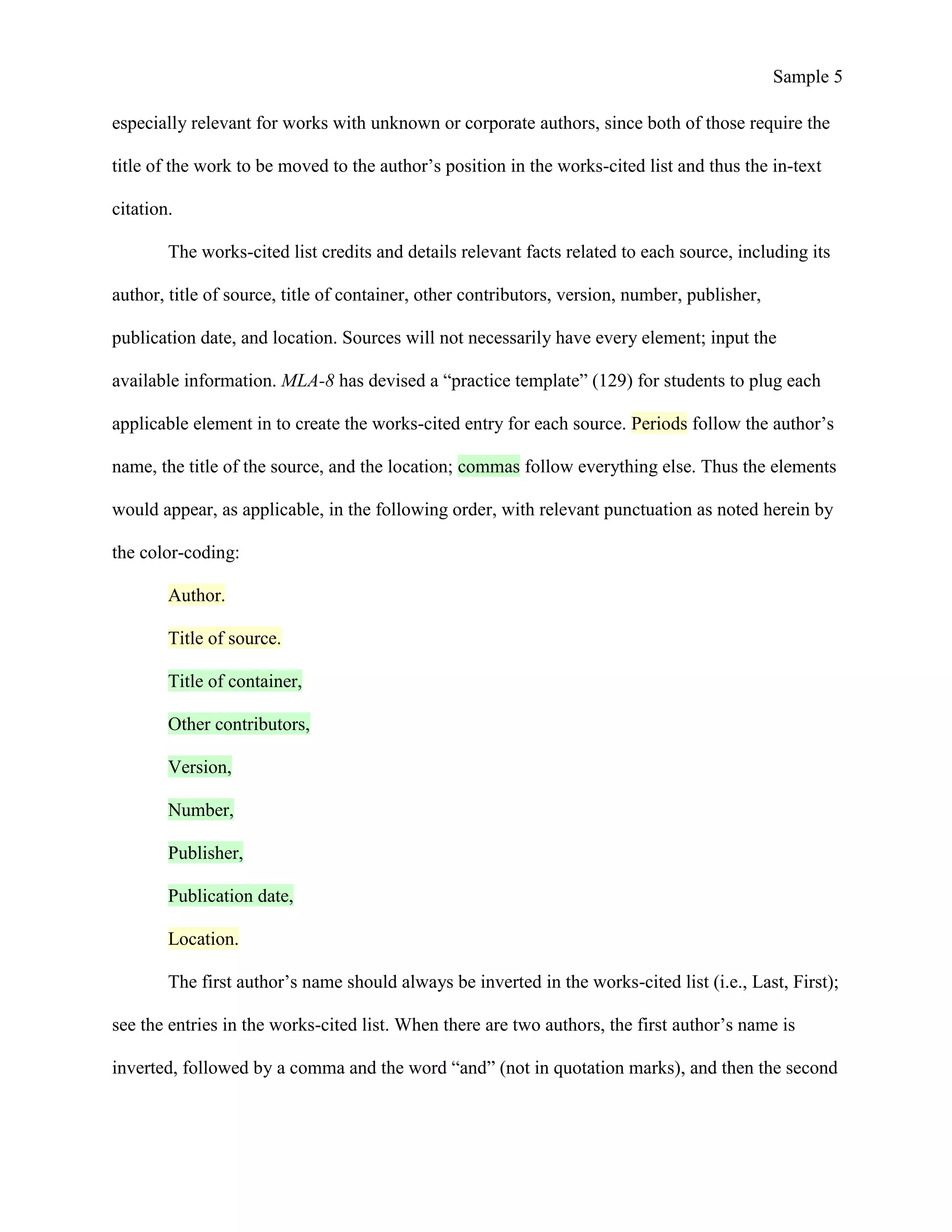 Sample 5
especially relevant for works with unknown or corporate authors, since both of those require the
title of the work to be moved to the author’s position in the works-cited list and thus the in-text
citation.
The works-cited list credits and details relevant facts related to each source, including its
author, title of source, title of container, other contributors, version, number, publisher,
publication date, and location. Sources will not necessarily have every element; input the
available information. MLA-8 has devised a “practice template” (129) for students to plug each
applicable element in to create the works-cited entry for each source. Periods follow the author’s
name, the title of the source, and the location; commas follow everything else. Thus the elements
would appear, as applicable, in the following order, with relevant punctuation as noted herein by
the color-coding:
Author.
Title of source.
Title of container,
Other contributors,
Version,
Number,
Publisher,
Publication date,
Location.
The first author’s name should always be inverted in the works-cited list (i.e., Last, First);
see the entries in the works-cited list. When there are two authors, the first author’s name is
inverted, followed by a comma and the word “and” (not in quotation marks), and then the second
 