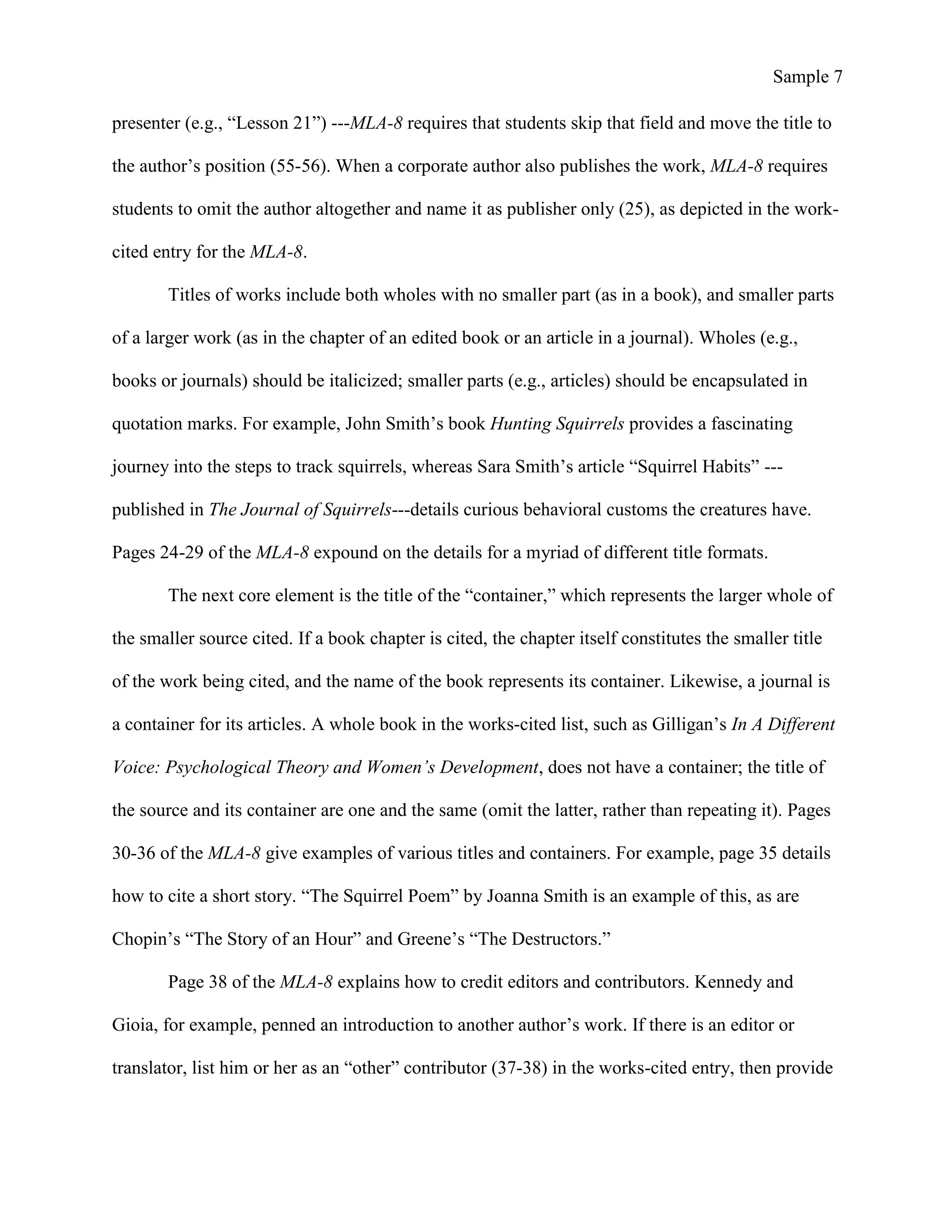 Sample 7
presenter (e.g., “Lesson 21”) ---MLA-8 requires that students skip that field and move the title to
the author’s position (55-56). When a corporate author also publishes the work, MLA-8 requires
students to omit the author altogether and name it as publisher only (25), as depicted in the work-
cited entry for the MLA-8.
Titles of works include both wholes with no smaller part (as in a book), and smaller parts
of a larger work (as in the chapter of an edited book or an article in a journal). Wholes (e.g.,
books or journals) should be italicized; smaller parts (e.g., articles) should be encapsulated in
quotation marks. For example, John Smith’s book Hunting Squirrels provides a fascinating
journey into the steps to track squirrels, whereas Sara Smith’s article “Squirrel Habits” ---
published in The Journal of Squirrels---details curious behavioral customs the creatures have.
Pages 24-29 of the MLA-8 expound on the details for a myriad of different title formats.
The next core element is the title of the “container,” which represents the larger whole of
the smaller source cited. If a book chapter is cited, the chapter itself constitutes the smaller title
of the work being cited, and the name of the book represents its container. Likewise, a journal is
a container for its articles. A whole book in the works-cited list, such as Gilligan’s In A Different
Voice: Psychological Theory and Women’s Development, does not have a container; the title of
the source and its container are one and the same (omit the latter, rather than repeating it). Pages
30-36 of the MLA-8 give examples of various titles and containers. For example, page 35 details
how to cite a short story. “The Squirrel Poem” by Joanna Smith is an example of this, as are
Chopin’s “The Story of an Hour” and Greene’s “The Destructors.”
Page 38 of the MLA-8 explains how to credit editors and contributors. Kennedy and
Gioia, for example, penned an introduction to another author’s work. If there is an editor or
translator, list him or her as an “other” contributor (37-38) in the works-cited entry, then provide
 