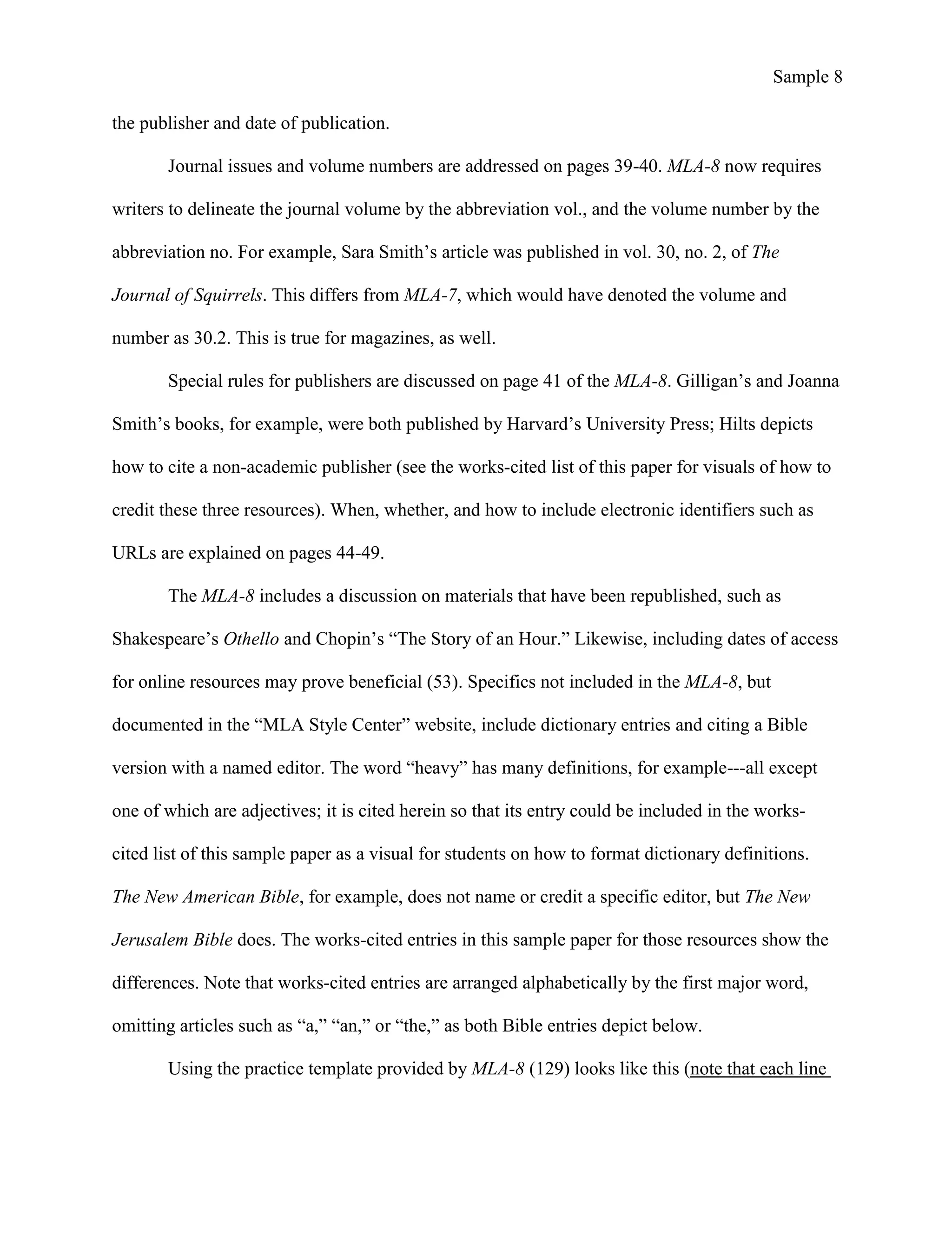 Sample 8
the publisher and date of publication.
Journal issues and volume numbers are addressed on pages 39-40. MLA-8 now requires
writers to delineate the journal volume by the abbreviation vol., and the volume number by the
abbreviation no. For example, Sara Smith’s article was published in vol. 30, no. 2, of The
Journal of Squirrels. This differs from MLA-7, which would have denoted the volume and
number as 30.2. This is true for magazines, as well.
Special rules for publishers are discussed on page 41 of the MLA-8. Gilligan’s and Joanna
Smith’s books, for example, were both published by Harvard’s University Press; Hilts depicts
how to cite a non-academic publisher (see the works-cited list of this paper for visuals of how to
credit these three resources). When, whether, and how to include electronic identifiers such as
URLs are explained on pages 44-49.
The MLA-8 includes a discussion on materials that have been republished, such as
Shakespeare’s Othello and Chopin’s “The Story of an Hour.” Likewise, including dates of access
for online resources may prove beneficial (53). Specifics not included in the MLA-8, but
documented in the “MLA Style Center” website, include dictionary entries and citing a Bible
version with a named editor. The word “heavy” has many definitions, for example---all except
one of which are adjectives; it is cited herein so that its entry could be included in the works-
cited list of this sample paper as a visual for students on how to format dictionary definitions.
The New American Bible, for example, does not name or credit a specific editor, but The New
Jerusalem Bible does. The works-cited entries in this sample paper for those resources show the
differences. Note that works-cited entries are arranged alphabetically by the first major word,
omitting articles such as “a,” “an,” or “the,” as both Bible entries depict below.
Using the practice template provided by MLA-8 (129) looks like this (note that each line
 