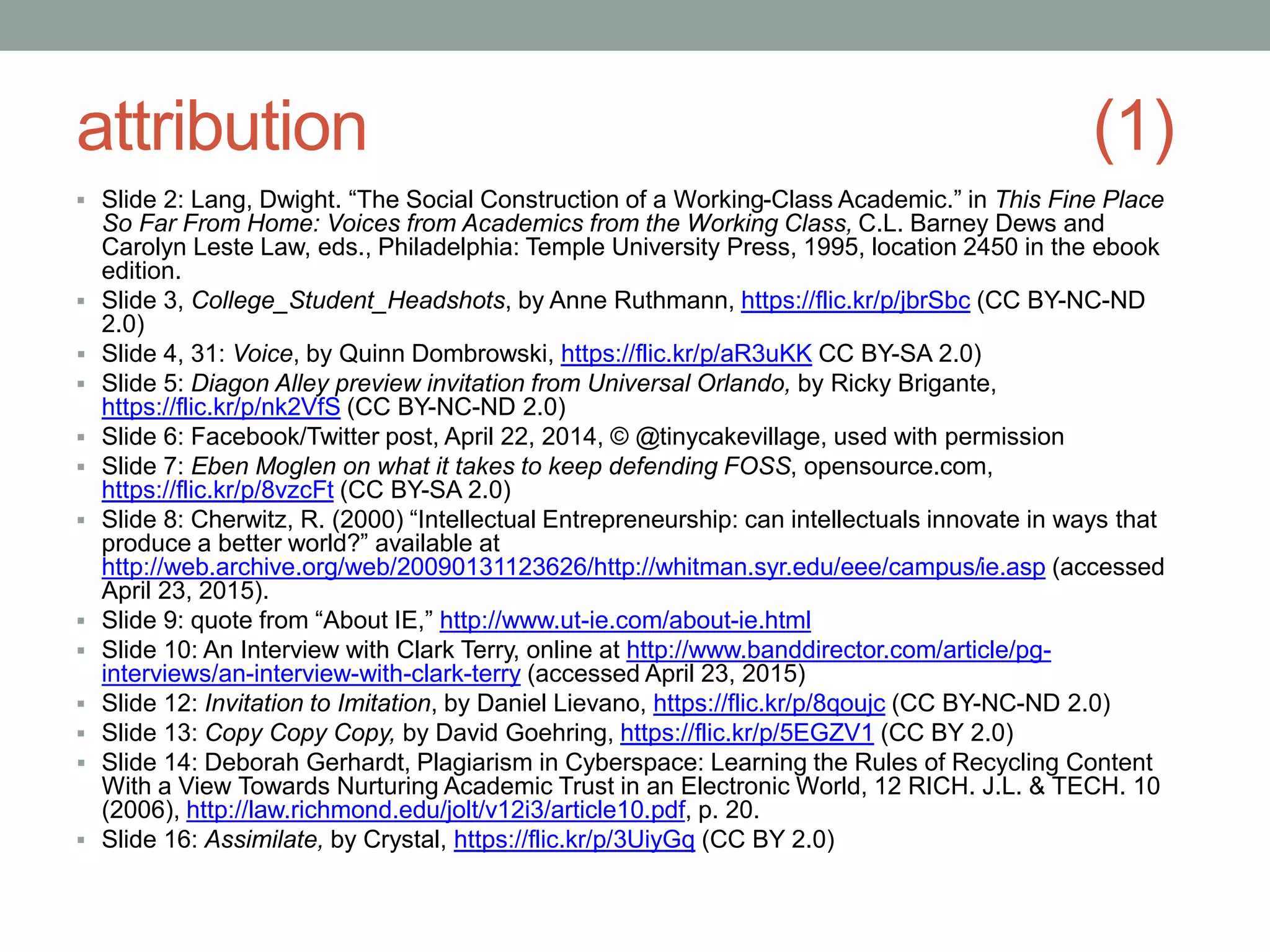 attribution (1)
 Slide 2: Lang, Dwight. “The Social Construction of a Working-Class Academic.” in This Fine Place
So Far From Home: Voices from Academics from the Working Class, C.L. Barney Dews and
Carolyn Leste Law, eds., Philadelphia: Temple University Press, 1995, location 2450 in the ebook
edition.
 Slide 3, College_Student_Headshots, by Anne Ruthmann, https://flic.kr/p/jbrSbc (CC BY-NC-ND
2.0)
 Slide 4, 31: Voice, by Quinn Dombrowski, https://flic.kr/p/aR3uKK CC BY-SA 2.0)
 Slide 5: Diagon Alley preview invitation from Universal Orlando, by Ricky Brigante,
https://flic.kr/p/nk2VfS (CC BY-NC-ND 2.0)
 Slide 6: Facebook/Twitter post, April 22, 2014, © @tinycakevillage, used with permission
 Slide 7: Eben Moglen on what it takes to keep defending FOSS, opensource.com,
https://flic.kr/p/8vzcFt (CC BY-SA 2.0)
 Slide 8: Cherwitz, R. (2000) “Intellectual Entrepreneurship: can intellectuals innovate in ways that
produce a better world?” available at
http://web.archive.org/web/20090131123626/http://whitman.syr.edu/eee/campus/ie.asp (accessed
April 23, 2015).
 Slide 9: quote from “About IE,” http://www.ut-ie.com/about-ie.html
 Slide 10: An Interview with Clark Terry, online at http://www.banddirector.com/article/pg-
interviews/an-interview-with-clark-terry (accessed April 23, 2015)
 Slide 12: Invitation to Imitation, by Daniel Lievano, https://flic.kr/p/8qoujc (CC BY-NC-ND 2.0)
 Slide 13: Copy Copy Copy, by David Goehring, https://flic.kr/p/5EGZV1 (CC BY 2.0)
 Slide 14: Deborah Gerhardt, Plagiarism in Cyberspace: Learning the Rules of Recycling Content
With a View Towards Nurturing Academic Trust in an Electronic World, 12 RICH. J.L. & TECH. 10
(2006), http://law.richmond.edu/jolt/v12i3/article10.pdf, p. 20.
 Slide 16: Assimilate, by Crystal, https://flic.kr/p/3UiyGq (CC BY 2.0)
 