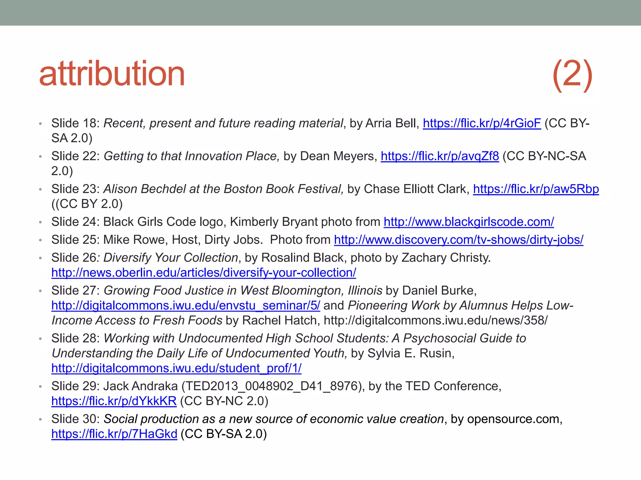 attribution (2)
• Slide 18: Recent, present and future reading material, by Arria Bell, https://flic.kr/p/4rGioF (CC BY-
SA 2.0)
• Slide 22: Getting to that Innovation Place, by Dean Meyers, https://flic.kr/p/avqZf8 (CC BY-NC-SA
2.0)
• Slide 23: Alison Bechdel at the Boston Book Festival, by Chase Elliott Clark, https://flic.kr/p/aw5Rbp
((CC BY 2.0)
• Slide 24: Black Girls Code logo, Kimberly Bryant photo from http://www.blackgirlscode.com/
• Slide 25: Mike Rowe, Host, Dirty Jobs. Photo from http://www.discovery.com/tv-shows/dirty-jobs/
• Slide 26: Diversify Your Collection, by Rosalind Black, photo by Zachary Christy.
http://news.oberlin.edu/articles/diversify-your-collection/
• Slide 27: Growing Food Justice in West Bloomington, Illinois by Daniel Burke,
http://digitalcommons.iwu.edu/envstu_seminar/5/ and Pioneering Work by Alumnus Helps Low-
Income Access to Fresh Foods by Rachel Hatch, http://digitalcommons.iwu.edu/news/358/
• Slide 28: Working with Undocumented High School Students: A Psychosocial Guide to
Understanding the Daily Life of Undocumented Youth, by Sylvia E. Rusin,
http://digitalcommons.iwu.edu/student_prof/1/
• Slide 29: Jack Andraka (TED2013_0048902_D41_8976), by the TED Conference,
https://flic.kr/p/dYkkKR (CC BY-NC 2.0)
• Slide 30: Social production as a new source of economic value creation, by opensource.com,
https://flic.kr/p/7HaGkd (CC BY-SA 2.0)
 