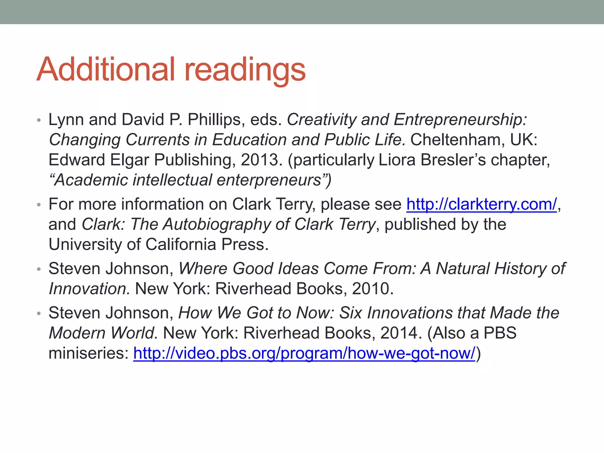 Additional readings
• Lynn and David P. Phillips, eds. Creativity and Entrepreneurship:
Changing Currents in Education and Public Life. Cheltenham, UK:
Edward Elgar Publishing, 2013. (particularly Liora Bresler’s chapter,
“Academic intellectual enterpreneurs”)
• For more information on Clark Terry, please see http://clarkterry.com/,
and Clark: The Autobiography of Clark Terry, published by the
University of California Press.
• Steven Johnson, Where Good Ideas Come From: A Natural History of
Innovation. New York: Riverhead Books, 2010.
• Steven Johnson, How We Got to Now: Six Innovations that Made the
Modern World. New York: Riverhead Books, 2014. (Also a PBS
miniseries: http://video.pbs.org/program/how-we-got-now/)
 