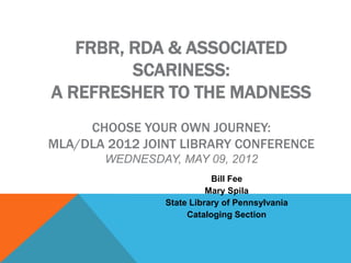 FRBR, RDA & ASSOCIATED
         SCARINESS:
A REFRESHER TO THE MADNESS
     CHOOSE YOUR OWN JOURNEY:
MLA/DLA 2012 JOINT LIBRARY CONFERENCE
       WEDNESDAY, MAY 09, 2012
                           Bill Fee
                          Mary Spila
                State Library of Pennsylvania
                     Cataloging Section
 