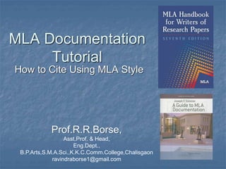 MLA Documentation
Tutorial
How to Cite Using MLA Style
Prof.R.R.Borse,
Asst.Prof. & Head,
Eng.Dept.,
B.P.Arts,S.M.A.Sci.,K.K.C.Comm.College,Chalisgaon
ravindraborse1@gmail.com
 